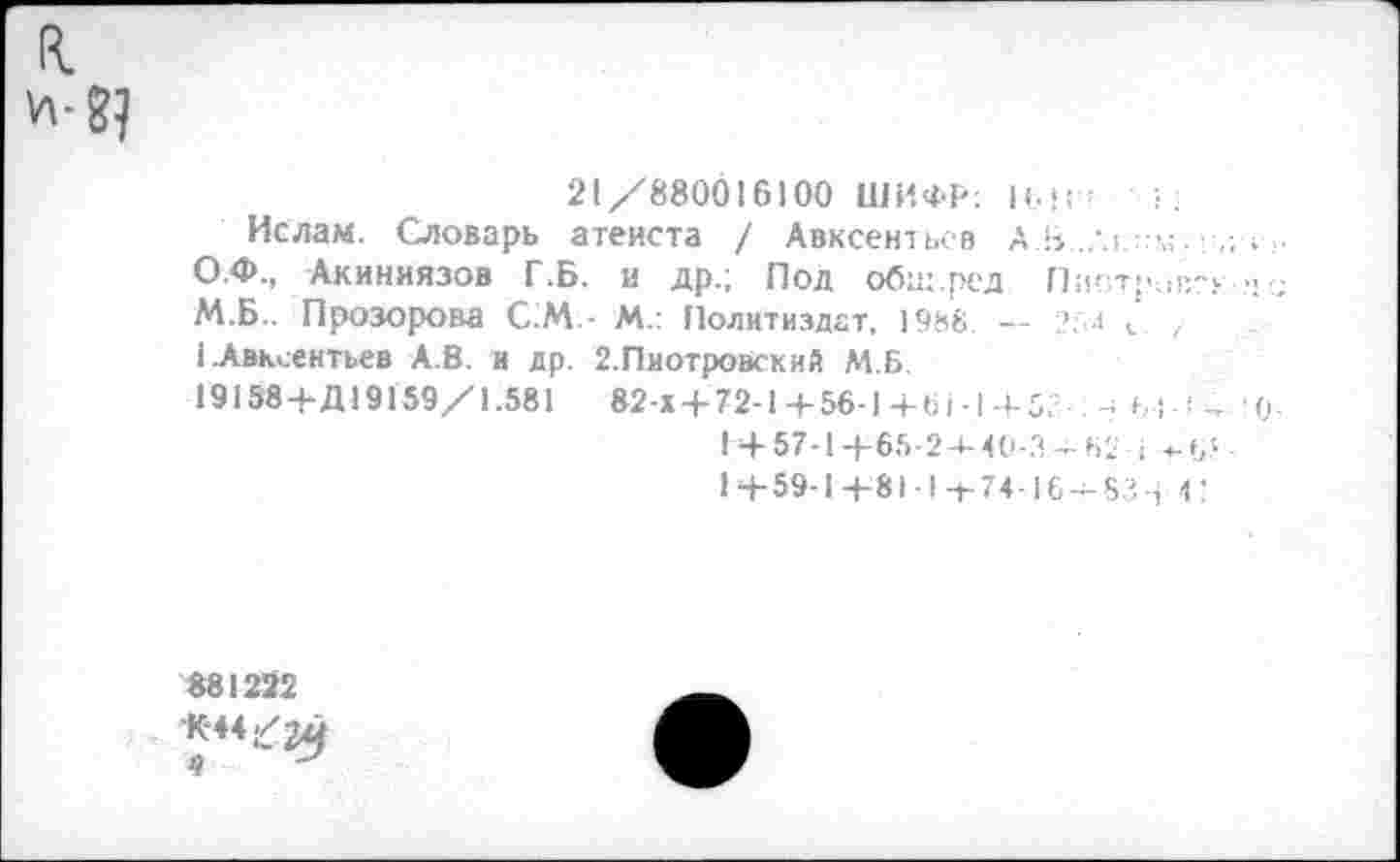 ﻿R.
21/880016100 ШИФР; И.!(ч	};
Ислам. Словарь атеиста / Авксентьев А Ь
О.Ф., Акиниязов Г.Б. и др.; Под общ.ред Пиотровг»«« М.Б.. Прозорова С.М.- М.; Политиздат, 1988. — 25-1 v , 1 .Авксентьев А.В. и др. 2.Пиотровский М.Б.
19158+Д19159/1.581 82-Х+72-1+56-1+61-1+53 .-1 Ъ ! ! - !0-
Г+57-1+65-2+40-3-62 1 +-(,5-1+59-1 +81-1 -+-74-16-^83-1 4?
881222
■К-44^2^